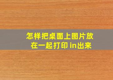 怎样把桌面上图片放在一起打印 in出来